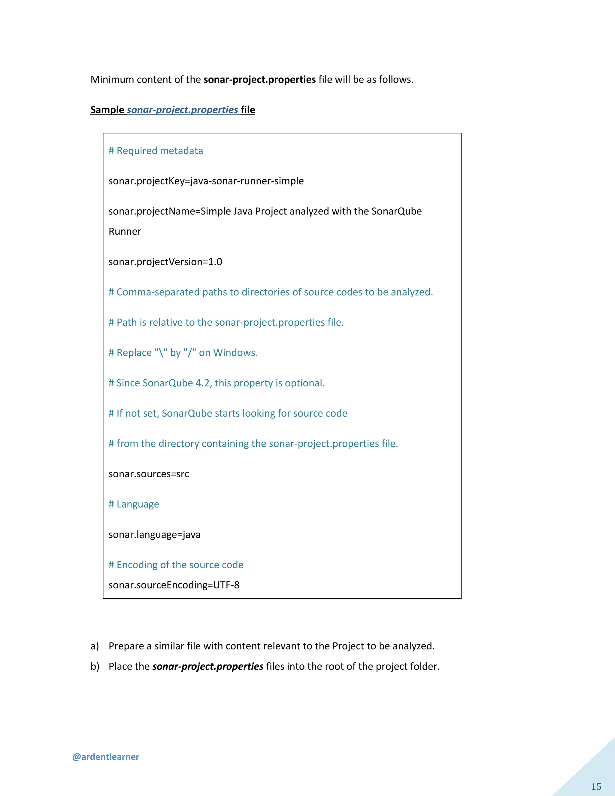 @ardentlearner
15
Minimum content of the sonar-project.properties file will be as follows.
Sample sonar-project.properties file
# Required metadata
sonar.projectKey=java-sonar-runner-simple
sonar.projectName=Simple Java Project analyzed with the SonarQube
Runner
sonar.projectVersion=1.0
# Comma-separated paths to directories of source codes to be analyzed.
# Path is relative to the sonar-project.properties file.
# Replace "" by "/" on Windows.
# Since SonarQube 4.2, this property is optional.
# If not set, SonarQube starts looking for source code
# from the directory containing the sonar-project.properties file.
sonar.sources=src
# Language
sonar.language=java
# Encoding of the source code
sonar.sourceEncoding=UTF-8
a) Prepare a similar file with content relevant to the Project to be analyzed.
b) Place the sonar-project.properties files into the root of the project folder.
 