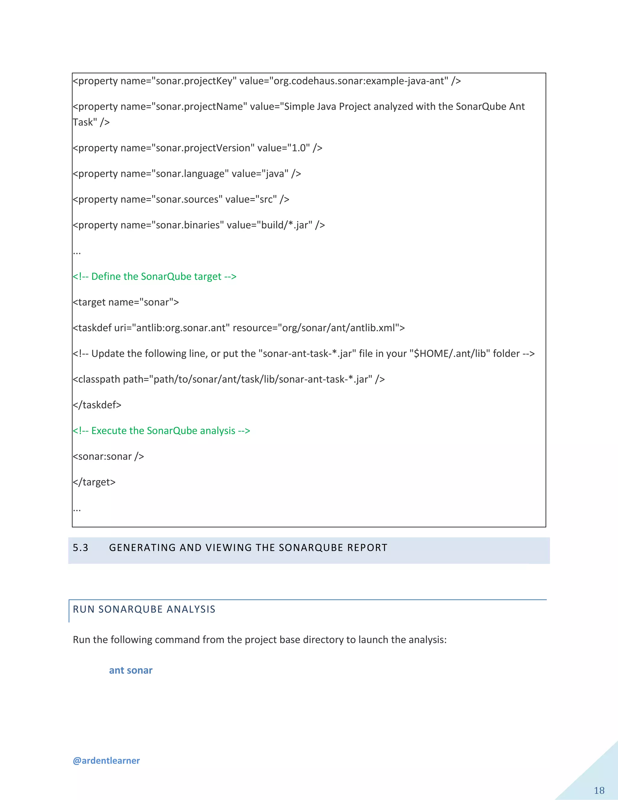 @ardentlearner
18
<property name="sonar.projectKey" value="org.codehaus.sonar:example-java-ant" />
<property name="sonar.projectName" value="Simple Java Project analyzed with the SonarQube Ant
Task" />
<property name="sonar.projectVersion" value="1.0" />
<property name="sonar.language" value="java" />
<property name="sonar.sources" value="src" />
<property name="sonar.binaries" value="build/*.jar" />
...
<!-- Define the SonarQube target -->
<target name="sonar">
<taskdef uri="antlib:org.sonar.ant" resource="org/sonar/ant/antlib.xml">
<!-- Update the following line, or put the "sonar-ant-task-*.jar" file in your "$HOME/.ant/lib" folder -->
<classpath path="path/to/sonar/ant/task/lib/sonar-ant-task-*.jar" />
</taskdef>
<!-- Execute the SonarQube analysis -->
<sonar:sonar />
</target>
...
5.3 GENERATING AND VIEWING THE SONARQUBE REPORT
RUN SONARQUBE ANALYSIS
Run the following command from the project base directory to launch the analysis:
ant sonar
 