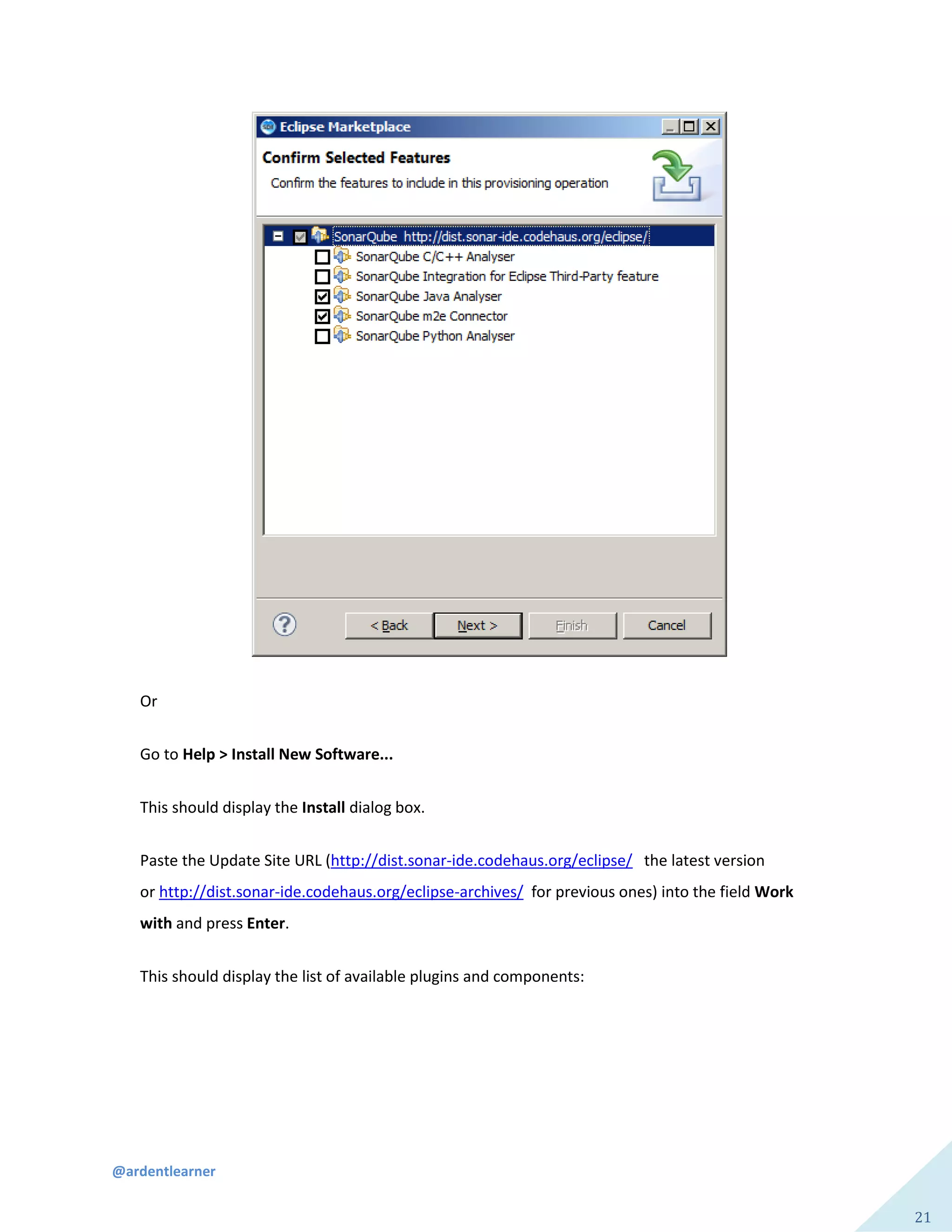 @ardentlearner
21
Or
Go to Help > Install New Software...
This should display the Install dialog box.
Paste the Update Site URL (http://dist.sonar-ide.codehaus.org/eclipse/ the latest version
or http://dist.sonar-ide.codehaus.org/eclipse-archives/ for previous ones) into the field Work
with and press Enter.
This should display the list of available plugins and components:
 