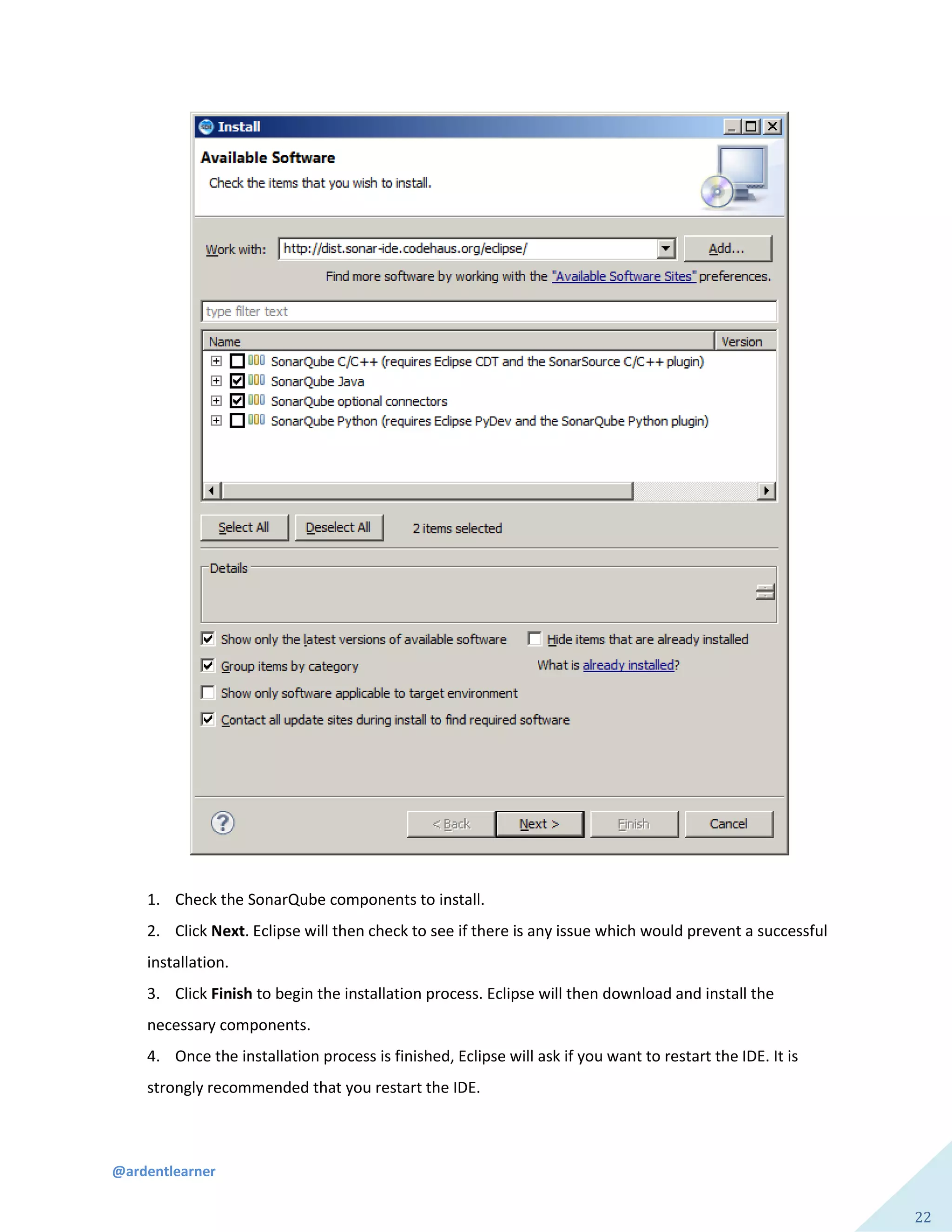 @ardentlearner
22
1. Check the SonarQube components to install.
2. Click Next. Eclipse will then check to see if there is any issue which would prevent a successful
installation.
3. Click Finish to begin the installation process. Eclipse will then download and install the
necessary components.
4. Once the installation process is finished, Eclipse will ask if you want to restart the IDE. It is
strongly recommended that you restart the IDE.
 