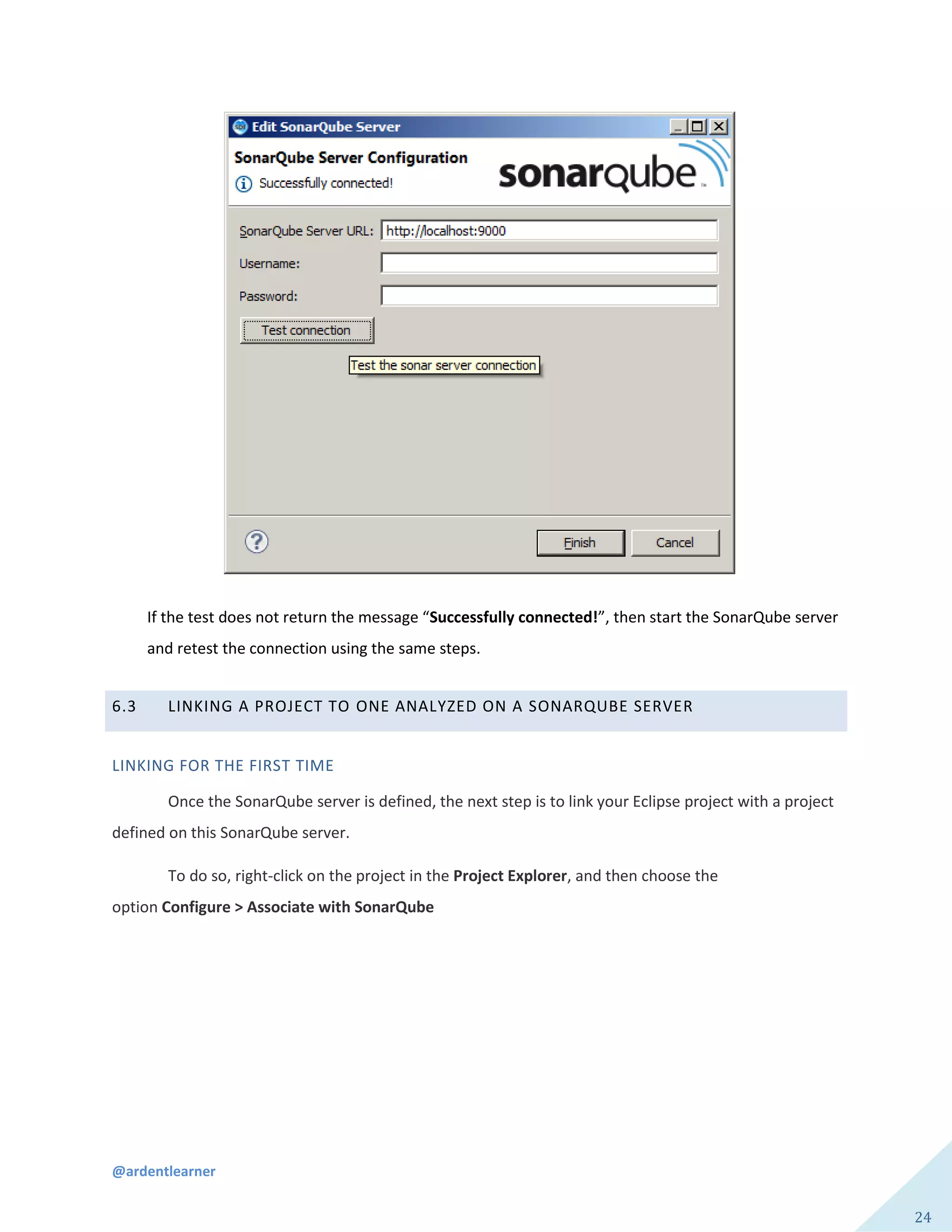 @ardentlearner
24
If the test does not return the message “Successfully connected!”, then start the SonarQube server
and retest the connection using the same steps.
6.3 LINKING A PROJECT TO ONE ANALYZED ON A SONARQUBE SERVER
LINKING FOR THE FIRST TIME
Once the SonarQube server is defined, the next step is to link your Eclipse project with a project
defined on this SonarQube server.
To do so, right-click on the project in the Project Explorer, and then choose the
option Configure > Associate with SonarQube
 
