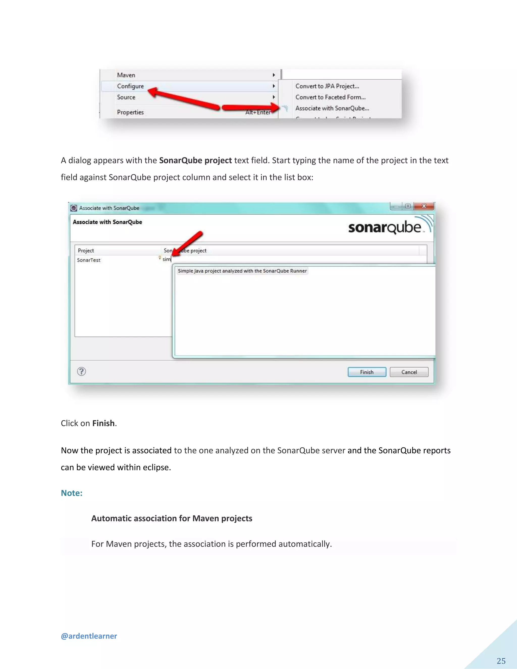 @ardentlearner
25
A dialog appears with the SonarQube project text field. Start typing the name of the project in the text
field against SonarQube project column and select it in the list box:
Click on Finish.
Now the project is associated to the one analyzed on the SonarQube server and the SonarQube reports
can be viewed within eclipse.
Note:
Automatic association for Maven projects
For Maven projects, the association is performed automatically.
 