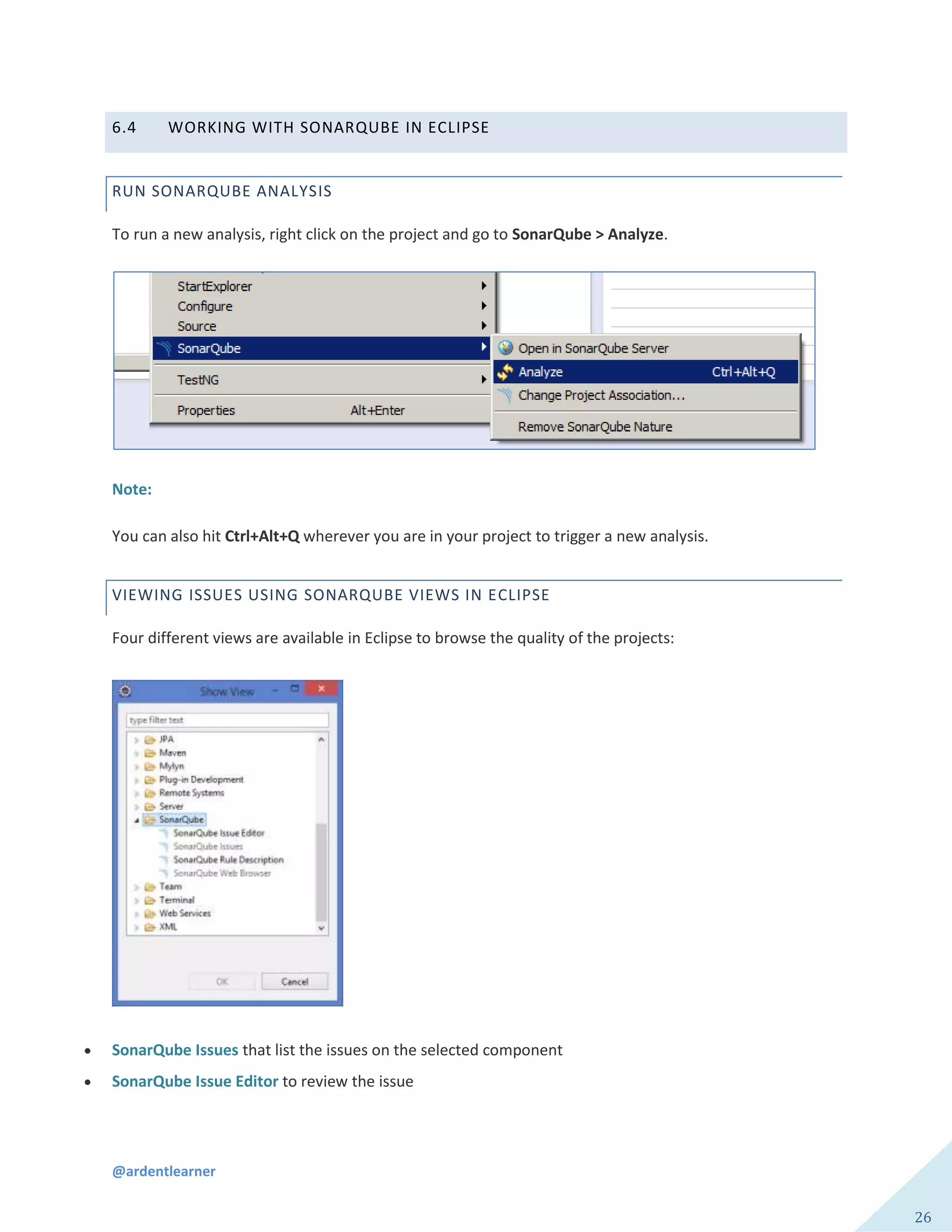 @ardentlearner
26
6.4 WORKING WITH SONARQUBE IN ECLIPSE
RUN SONARQUBE ANALYSIS
To run a new analysis, right click on the project and go to SonarQube > Analyze.
Note:
You can also hit Ctrl+Alt+Q wherever you are in your project to trigger a new analysis.
VIEWING ISSUES USING SONARQUBE VIEWS IN ECLIPSE
Four different views are available in Eclipse to browse the quality of the projects:
 SonarQube Issues that list the issues on the selected component
 SonarQube Issue Editor to review the issue
 