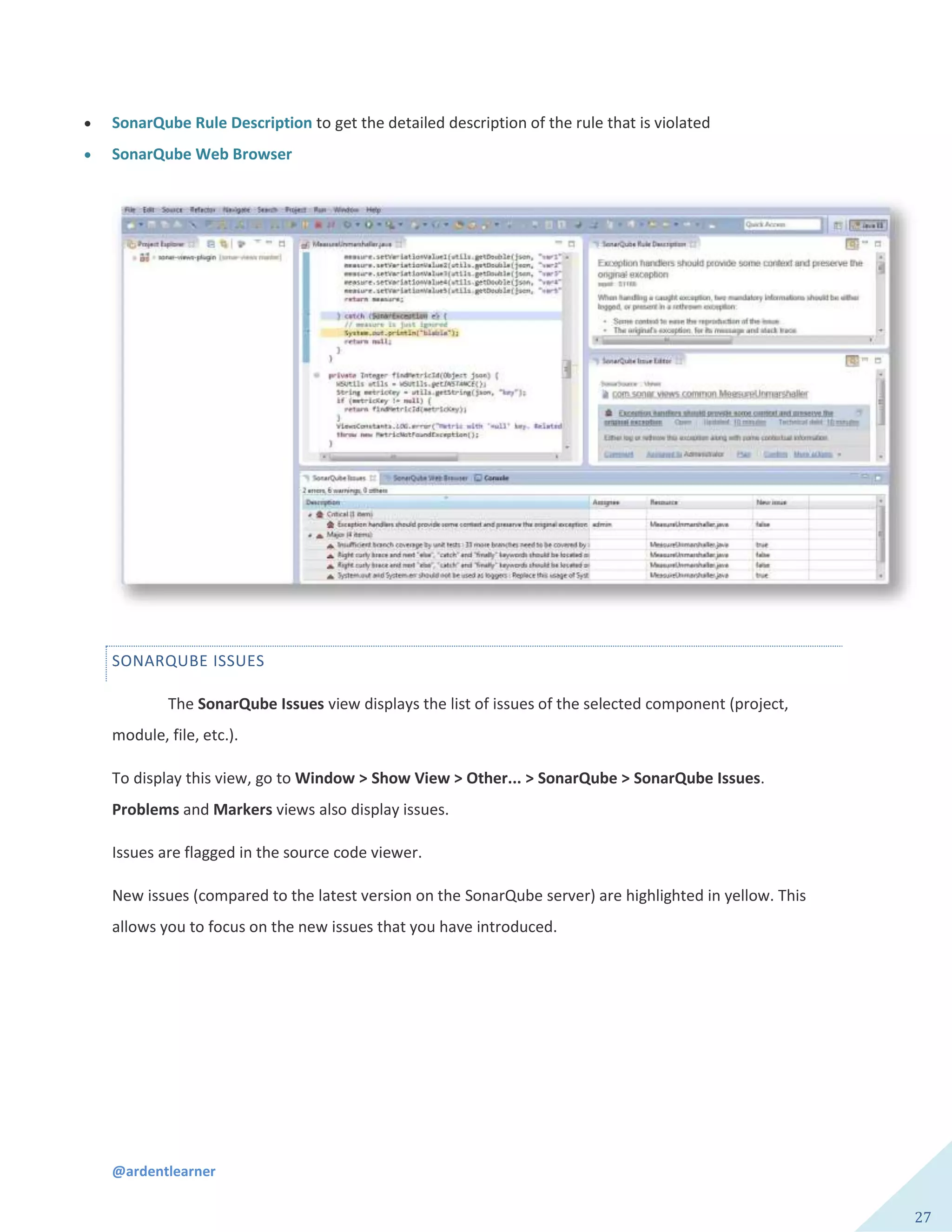 @ardentlearner
27
 SonarQube Rule Description to get the detailed description of the rule that is violated
 SonarQube Web Browser
SONARQUBE ISSUES
The SonarQube Issues view displays the list of issues of the selected component (project,
module, file, etc.).
To display this view, go to Window > Show View > Other... > SonarQube > SonarQube Issues.
Problems and Markers views also display issues.
Issues are flagged in the source code viewer.
New issues (compared to the latest version on the SonarQube server) are highlighted in yellow. This
allows you to focus on the new issues that you have introduced.
 