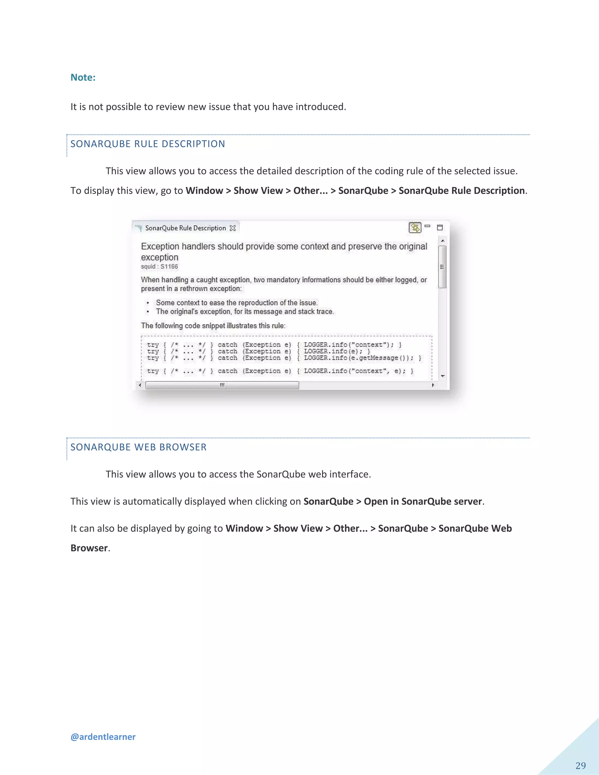 @ardentlearner
29
Note:
It is not possible to review new issue that you have introduced.
SONARQUBE RULE DESCRIPTION
This view allows you to access the detailed description of the coding rule of the selected issue.
To display this view, go to Window > Show View > Other... > SonarQube > SonarQube Rule Description.
SONARQUBE WEB BROWSER
This view allows you to access the SonarQube web interface.
This view is automatically displayed when clicking on SonarQube > Open in SonarQube server.
It can also be displayed by going to Window > Show View > Other... > SonarQube > SonarQube Web
Browser.
 