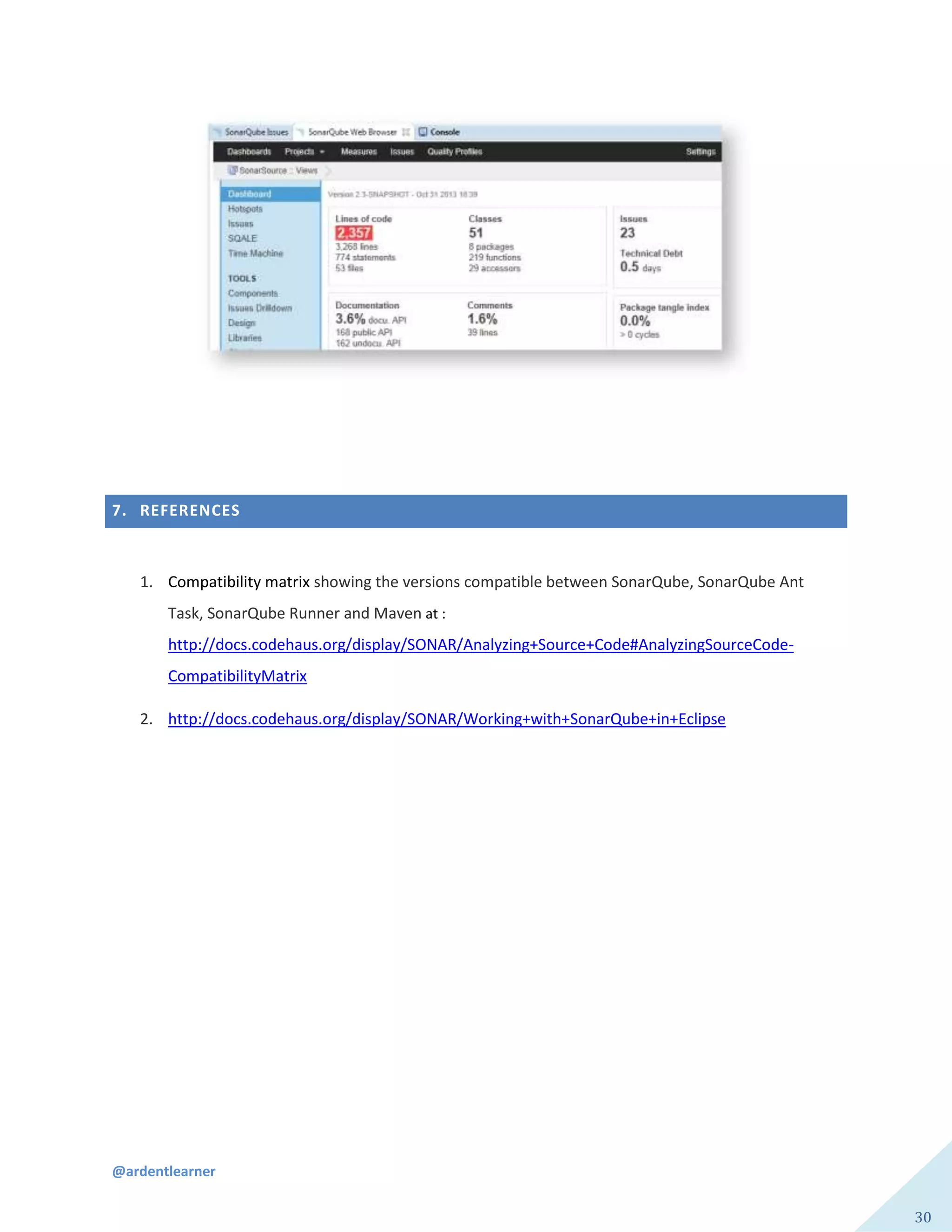 @ardentlearner
30
7. REFERENCES
1. Compatibility matrix showing the versions compatible between SonarQube, SonarQube Ant
Task, SonarQube Runner and Maven at :
http://docs.codehaus.org/display/SONAR/Analyzing+Source+Code#AnalyzingSourceCode-
CompatibilityMatrix
2. http://docs.codehaus.org/display/SONAR/Working+with+SonarQube+in+Eclipse
 