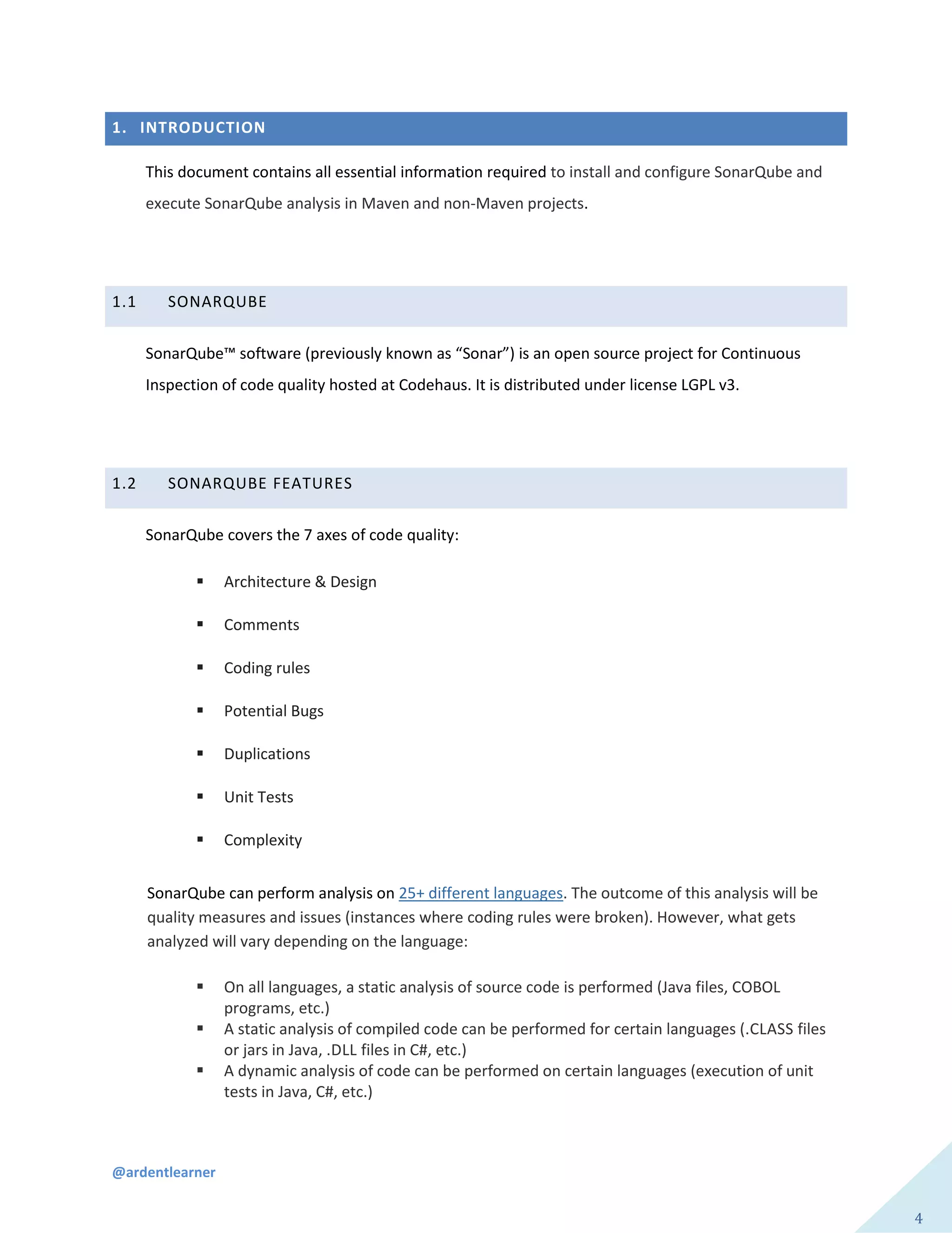 @ardentlearner
4
1. INTRODUCTION
This document contains all essential information required to install and configure SonarQube and
execute SonarQube analysis in Maven and non-Maven projects.
1.1 SONARQUBE
SonarQube™ software (previously known as “Sonar”) is an open source project for Continuous
Inspection of code quality hosted at Codehaus. It is distributed under license LGPL v3.
1.2 SONARQUBE FEATURES
SonarQube covers the 7 axes of code quality:
 Architecture & Design
 Comments
 Coding rules
 Potential Bugs
 Duplications
 Unit Tests
 Complexity
SonarQube can perform analysis on 25+ different languages. The outcome of this analysis will be
quality measures and issues (instances where coding rules were broken). However, what gets
analyzed will vary depending on the language:
 On all languages, a static analysis of source code is performed (Java files, COBOL
programs, etc.)
 A static analysis of compiled code can be performed for certain languages (.CLASS files
or jars in Java, .DLL files in C#, etc.)
 A dynamic analysis of code can be performed on certain languages (execution of unit
tests in Java, C#, etc.)
 