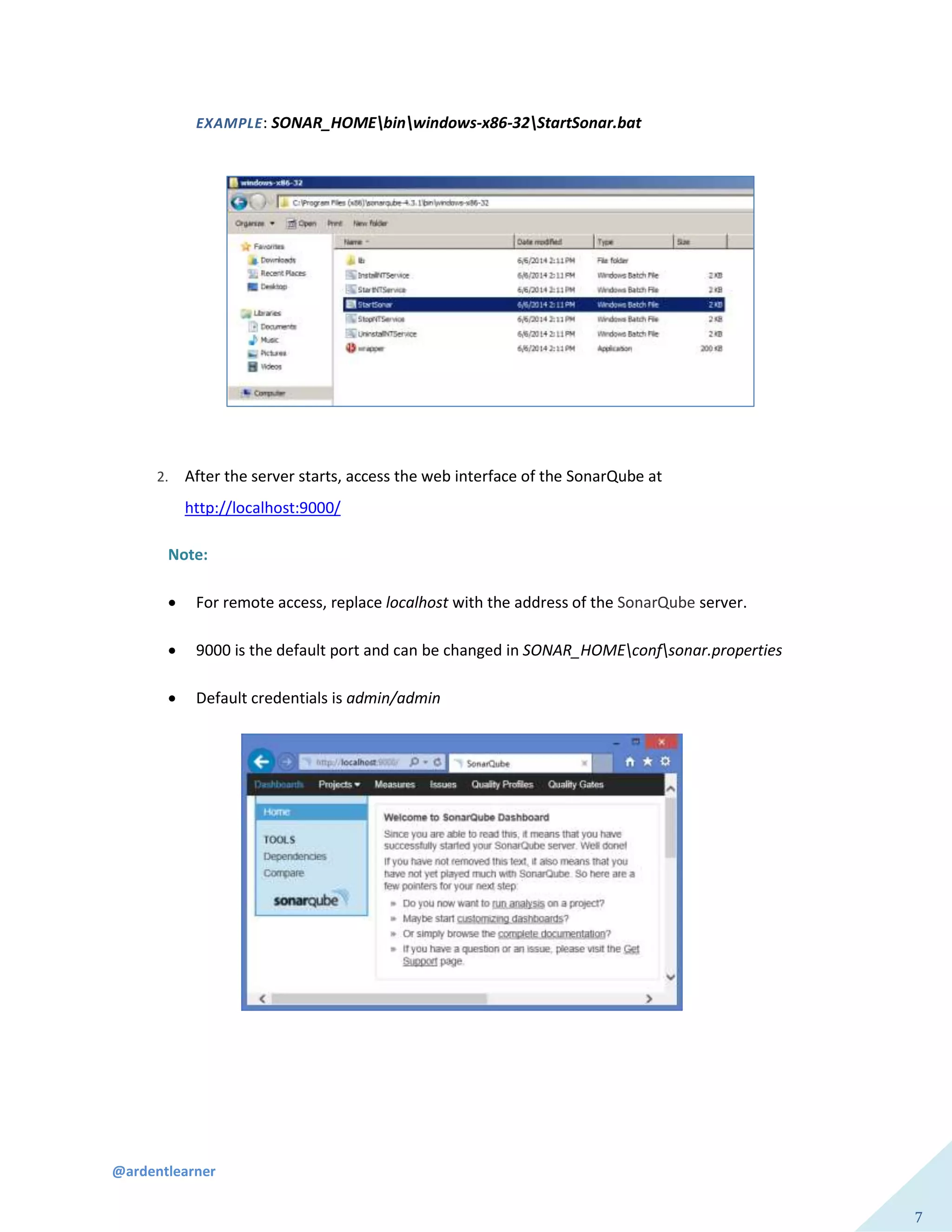 @ardentlearner
7
EXAMPLE: SONAR_HOMEbinwindows-x86-32StartSonar.bat
2. After the server starts, access the web interface of the SonarQube at
http://localhost:9000/
Note:
 For remote access, replace localhost with the address of the SonarQube server.
 9000 is the default port and can be changed in SONAR_HOMEconfsonar.properties
 Default credentials is admin/admin
 
