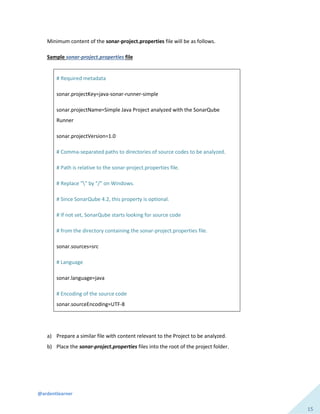 @ardentlearner
15
Minimum content of the sonar-project.properties file will be as follows.
Sample sonar-project.properties file
# Required metadata
sonar.projectKey=java-sonar-runner-simple
sonar.projectName=Simple Java Project analyzed with the SonarQube
Runner
sonar.projectVersion=1.0
# Comma-separated paths to directories of source codes to be analyzed.
# Path is relative to the sonar-project.properties file.
# Replace "" by "/" on Windows.
# Since SonarQube 4.2, this property is optional.
# If not set, SonarQube starts looking for source code
# from the directory containing the sonar-project.properties file.
sonar.sources=src
# Language
sonar.language=java
# Encoding of the source code
sonar.sourceEncoding=UTF-8
a) Prepare a similar file with content relevant to the Project to be analyzed.
b) Place the sonar-project.properties files into the root of the project folder.
 