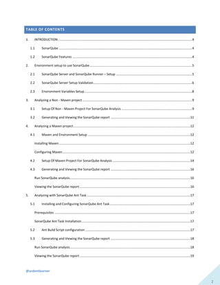 @ardentlearner
2
TABLE OF CONTENTS
1. INTRODUCTION....................................................................................................................................................4
1.1 SonarQube ...................................................................................................................................................4
1.2 SonarQube Features ....................................................................................................................................4
2. Environment setup to use SonarQube.................................................................................................................5
2.1 SonarQube Server and SonarQube Runner – Setup ....................................................................................5
2.2 SonarQube Server Setup Validation.............................................................................................................6
2.3 Environment Variables Setup.......................................................................................................................8
3. Analyzing a Non - Maven project.........................................................................................................................9
3.1 Setup Of Non - Maven Project For SonarQube Analysis ..............................................................................9
3.2 Generating and Viewing the SonarQube report ........................................................................................11
4. Analyzing a Maven project.................................................................................................................................12
4.1 Maven and Environment Setup .................................................................................................................12
Installing Maven.................................................................................................................................................12
Configuring Maven.............................................................................................................................................12
4.2 Setup Of Maven Project For SonarQube Analysis......................................................................................14
4.3 Generating and Viewing the SonarQube report ........................................................................................16
Run SonarQube analysis.....................................................................................................................................16
Viewing the SonarQube report ..........................................................................................................................16
5. Analyzing with SonarQube Ant Task ..................................................................................................................17
5.1 Installing and Configuring SonarQube Ant Task.........................................................................................17
Prerequisites ......................................................................................................................................................17
SonarQube Ant Task Installation........................................................................................................................17
5.2 Ant Build Script configuration ....................................................................................................................17
5.3 Generating and Viewing the SonarQube report ........................................................................................18
Run SonarQube analysis.....................................................................................................................................18
Viewing the SonarQube report ..........................................................................................................................19
 