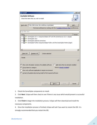 @ardentlearner
22
1. Check the SonarQube components to install.
2. Click Next. Eclipse will then check to see if there is any issue which would prevent a successful
installation.
3. Click Finish to begin the installation process. Eclipse will then download and install the
necessary components.
4. Once the installation process is finished, Eclipse will ask if you want to restart the IDE. It is
strongly recommended that you restart the IDE.
 