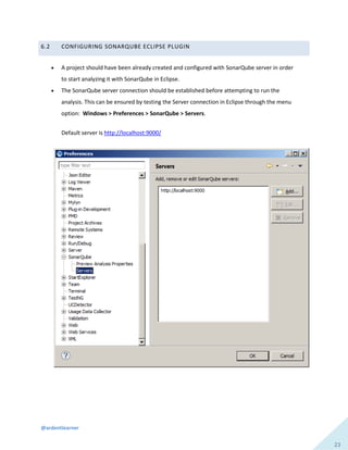 @ardentlearner
23
6.2 CONFIGURING SONARQUBE ECLIPSE PLUGIN
 A project should have been already created and configured with SonarQube server in order
to start analyzing it with SonarQube in Eclipse.
 The SonarQube server connection should be established before attempting to run the
analysis. This can be ensured by testing the Server connection in Eclipse through the menu
option: Windows > Preferences > SonarQube > Servers.
Default server is http://localhost:9000/
 
