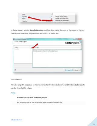 @ardentlearner
25
A dialog appears with the SonarQube project text field. Start typing the name of the project in the text
field against SonarQube project column and select it in the list box:
Click on Finish.
Now the project is associated to the one analyzed on the SonarQube server and the SonarQube reports
can be viewed within eclipse.
Note:
Automatic association for Maven projects
For Maven projects, the association is performed automatically.
 
