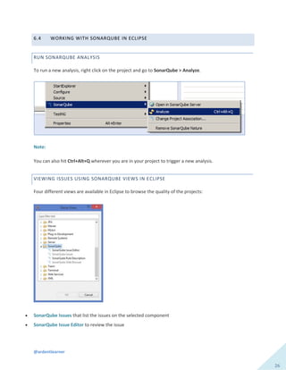 @ardentlearner
26
6.4 WORKING WITH SONARQUBE IN ECLIPSE
RUN SONARQUBE ANALYSIS
To run a new analysis, right click on the project and go to SonarQube > Analyze.
Note:
You can also hit Ctrl+Alt+Q wherever you are in your project to trigger a new analysis.
VIEWING ISSUES USING SONARQUBE VIEWS IN ECLIPSE
Four different views are available in Eclipse to browse the quality of the projects:
 SonarQube Issues that list the issues on the selected component
 SonarQube Issue Editor to review the issue
 