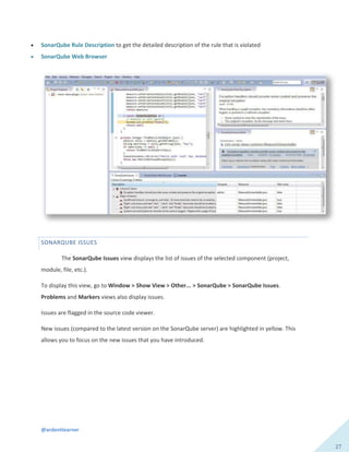@ardentlearner
27
 SonarQube Rule Description to get the detailed description of the rule that is violated
 SonarQube Web Browser
SONARQUBE ISSUES
The SonarQube Issues view displays the list of issues of the selected component (project,
module, file, etc.).
To display this view, go to Window > Show View > Other... > SonarQube > SonarQube Issues.
Problems and Markers views also display issues.
Issues are flagged in the source code viewer.
New issues (compared to the latest version on the SonarQube server) are highlighted in yellow. This
allows you to focus on the new issues that you have introduced.
 