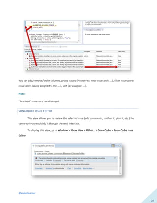 @ardentlearner
28
You can add/remove/order columns, group issues (by severity, new issues only, ...), filter issues (new
issues only, issues assigned to me, ...), sort (by assignee, ...).
Note:
"Resolved" issues are not displayed.
SONARQUBE ISSUE EDITOR
This view allows you to review the selected issue (add comments, confirm it, plan it, etc.) the
same way you would do it through the web interface.
To display this view, go to Window > Show View > Other... > SonarQube > SonarQube Issue
Editor.
 