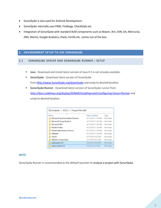 @ardentlearner
5
 SonarQube is also used for Android Development.
 SonarQube internally uses PMD, Findbugs, CheckStyle etc.
 Integration of SonarQube with standard ALM components such as Maven, Ant, SVN, Git, Mercurial,
JIRA, Mantis, Google Analytics, Piwik, Fortify etc. comes out of the box.
2. ENVIRONMENT SETUP TO USE SONARQUBE
2.1 SONARQUBE SERVER AND SONARQUBE RUNNER – SETUP
 Java - Download and install latest version of Java if it is not already available.
 SonarQube - Download latest version of SonarQube
from http://www.SonarQube.org/downloads and unzip to desired location.
 SonarQube Runner - Download latest version of SonarQube runner from
http://docs.codehaus.org/display/SONAR/Installing+and+Configuring+Sonar+Runner and
unzip to desired location.
NOTE:
SonarQube Runner is recommended as the default launcher to analyze a project with SonarQube.
 