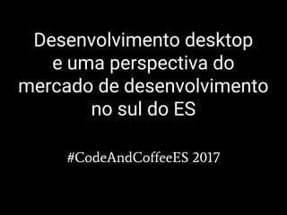 Desenvolvimento desktop
e uma perspectiva do
mercado de desenvolvimento
no sul do ES
#CodeAndCoffeeES 2017
 