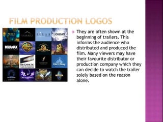  They are often shown at the
beginning of trailers. This
informs the audience who
distributed and produced the
film. Many viewers may have
their favourite distributor or
production company which they
can decide to watch the trailer
solely based on the reason
alone.
 