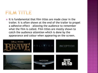  It is fundamental that film titles are made clear in the
trailer. It is often shown at the end of the trailer to propel
a adhesive effect – allowing the audience to remember
what the film is called. Film titles are mostly shown to
catch the audience attention which is done by the
appearance and colour when appearing on the screen.
 