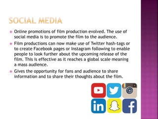  Online promotions of film production evolved. The use of
social media is to promote the film to the audience.
 Film productions can now make use of Twitter hash-tags or
to create Facebook pages or Instagram following to enable
people to look further about the upcoming release of the
film. This is effective as it reaches a global scale meaning
a mass audience.
 Gives the opportunity for fans and audience to share
information and to share their thoughts about the film.
 