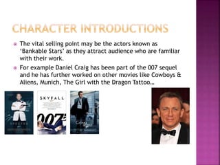  The vital selling point may be the actors known as
‘Bankable Stars’ as they attract audience who are familiar
with their work.
 For example Daniel Craig has been part of the 007 sequel
and he has further worked on other movies like Cowboys &
Aliens, Munich, The Girl with the Dragon Tattoo…
 
