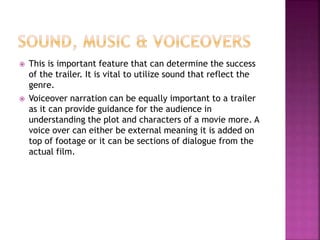  This is important feature that can determine the success
of the trailer. It is vital to utilize sound that reflect the
genre.
 Voiceover narration can be equally important to a trailer
as it can provide guidance for the audience in
understanding the plot and characters of a movie more. A
voice over can either be external meaning it is added on
top of footage or it can be sections of dialogue from the
actual film.
 