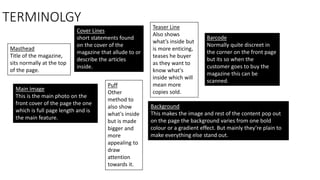 TERMINOLGY
Masthead
Title of the magazine,
sits normally at the top
of the page.
Cover Lines
short statements found
on the cover of the
magazine that allude to or
describe the articles
inside.
Teaser Line
Also shows
what’s inside but
is more enticing,
teases he buyer
as they want to
know what's
inside which will
mean more
copies sold.
Main Image
This is the main photo on the
front cover of the page the one
which is full page length and is
the main feature.
Puff
Other
method to
also show
what's inside
but is made
bigger and
more
appealing to
draw
attention
towards it.
Barcode
Normally quite discreet in
the corner on the front page
but its so when the
customer goes to buy the
magazine this can be
scanned.
Background
This makes the image and rest of the content pop out
on the page the background varies from one bold
colour or a gradient effect. But mainly they’re plain to
make everything else stand out.
 