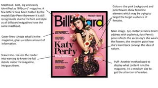 Masthead- Bold, big and easily
identified as ‘Billboard’ magazine. A
few letters have been hidden by the
model (Katy Perry) however it is still
recognisable due to the font and style
as all billboard magazines have the
same masthead.
Cover lines- Shows what's in the
magazine, gives a certain amount of
information.
Main image- Eye contact creates direct
address with audience, Katy Perry's
pose reflects the accessory's she wears
the flowers; the innocent pose how
she's leant back conveys the idea of
nature.
Colours- the pink background and
pink flowers show feminine
element which may be trying to
target the target audience of
females.
Teaser line- teasers the reader
into wanting to know the full
details inside the magazine,
intrigues them.
Puff- Another method used to
display what content is in the
magazine, it’s a medium size to
get the attention of readers.
 