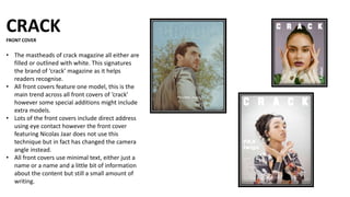 CRACK
FRONT COVER
• The mastheads of crack magazine all either are
filled or outlined with white. This signatures
the brand of ‘crack’ magazine as it helps
readers recognise.
• All front covers feature one model, this is the
main trend across all front covers of ‘crack’
however some special additions might include
extra models.
• Lots of the front covers include direct address
using eye contact however the front cover
featuring Nicolas Jaar does not use this
technique but in fact has changed the camera
angle instead.
• All front covers use minimal text, either just a
name or a name and a little bit of information
about the content but still a small amount of
writing.
 