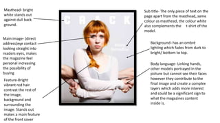 Masthead- bright
white stands out
against dull back
ground.
Main image- (direct
address)eye contact
looking straight into
readers eyes, makes
the magazine feel
personal increasing
the possibility of
buying
Feature-Bright
vibrant red hair
contrast the rest of
the image,
background and
surrounding the
image. Stands out
makes a main feature
of the front cover
Sub title- The only piece of text on the
page apart from the masthead, same
colour as masthead, the colour white
also complements the t-shirt of the
model.
Background- has an ombré
lighting which fades from dark to
bright/ bottom to top.
Body language- Linking hands,
other models portrayed in the
picture but cannot see their faces
however they contribute to the
final image and create a complex
layers which adds more interest
and could be a significant sign to
what the magazines content
inside is.
 