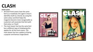 CLASH
FRONT COVER
• All Clash front covers have the same
font as a masthead, this again is how it
identifies itself as a brand; by using the
same colour and font helps the
magazine become more recognisable as
customers will associate that font with
that colour as ‘Clash’.
• The main teaser line has the same font
but a different type of shadowing this
applies for all the front covers. The
main teaser line has a pattern of being
a popular and famous singer/band.
 