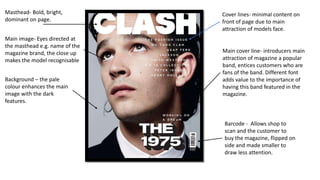 Masthead- Bold, bright,
dominant on page.
Cover lines- minimal content on
front of page due to main
attraction of models face.
Main image- Eyes directed at
the masthead e.g. name of the
magazine brand, the close up
makes the model recognisable
Main cover line- introducers main
attraction of magazine a popular
band, entices customers who are
fans of the band. Different font
adds value to the importance of
having this band featured in the
magazine.
Barcode - Allows shop to
scan and the customer to
buy the magazine, flipped on
side and made smaller to
draw less attention.
Background – the pale
colour enhances the main
image with the dark
features.
 