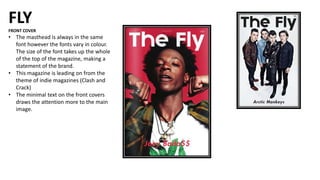 FLY
FRONT COVER
• The masthead is always in the same
font however the fonts vary in colour.
The size of the font takes up the whole
of the top of the magazine, making a
statement of the brand.
• This magazine is leading on from the
theme of indie magazines (Clash and
Crack)
• The minimal text on the front covers
draws the attention more to the main
image.
 