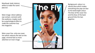 Masthead- bold, distinct,
white to make the name
pop out.
Main image- direct address
eye contact, connects with
the audience, maybe could
be a psychological effect to
make the customer buy
the magazine.
Main cover line- only one cover
line which reduces the text on the
page, minimal text so more
attention on main image.
Background- colour is a
vibrant blue which makes
everything else pop out due
to the bold bright colour.
The blue of the cover line
and the blue of the back
ground links the two
together.
 