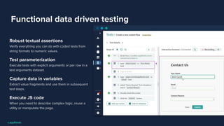 Functional data driven testing
Robust textual assertions
Verify everything you can do with coded tests from
string formats to numeric values.
Test parameterization
Execute tests with explicit arguments or per row in a
test arguments dataset.
Capture data in variables
Extract value fragments and use them in subsequent
test steps.
Execute JS code
When you need to describe complex logic, reuse a
utility or manipulate the page.
 