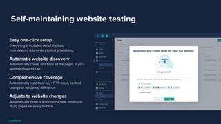 Self-maintaining website testing
Easy one-click setup
Everything is included out of the box,
from devices & browsers to test scheduling.
Automatic website discovery
Automatically crawls and ﬁnds all the pages in your
website given its URL.
Comprehensive coverage
Automatically reports of any HTTP issue, content
change or rendering diﬀerence
Adjusts to website changes
Automatically detects and reports new, missing or
faulty pages on every test run.
 