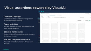 Visual assertions powered by VisualAI
Complete coverage
Complete visual and functional coverage across
multiple devices and browsers.
Fewer test steps
80% less test steps to author and maintain for the
entire lifetime of the test.
Scalable maintenance
Accept or reject diﬀerences once across all pages,
devices and browsers
The best computer vision tech
Accurately mimics the human eye. 10+ dev years /
4B+ tests.
 