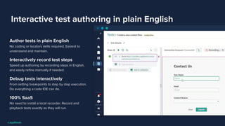 Interactive test authoring in plain English
Author tests in plain English
No coding or locators skills required. Easiest to
understand and maintain.
Interactively record test steps
Speed up authoring by recording steps in English,
and easily reﬁne manually if needed.
Debug tests interactively
From setting breakpoints to step by step execution.
Do everything a code IDE can do.
100% SaaS
No need to install a local recorder. Record and
playback tests exactly as they will run.
 