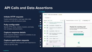 API Calls and Data Assertions
Initiate HTTP requests
Custom authentication, reset app state, data
cleanup, or verify the backend state.
Fully conﬁgurable
Specify HTTP verbs, cookies, headers, and body.
Use variables and parameters.
Capture response details
Verify response details or store it in variables to use
in subsequent test steps
Capture application requests
Capture outbound client requests and responses to
verify or use their data.
 