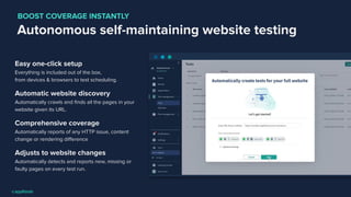 Autonomous self-maintaining website testing
Easy one-click setup
Everything is included out of the box,
from devices & browsers to test scheduling.
Automatic website discovery
Automatically crawls and ﬁnds all the pages in your
website given its URL.
Comprehensive coverage
Automatically reports of any HTTP issue, content
change or rendering diﬀerence
Adjusts to website changes
Automatically detects and reports new, missing or
faulty pages on every test run.
BOOST COVERAGE INSTANTLY
 