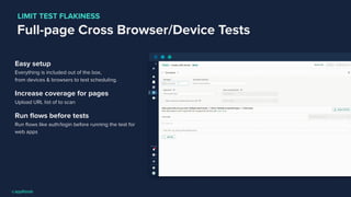 Full-page Cross Browser/Device Tests
Easy setup
Everything is included out of the box,
from devices & browsers to test scheduling.
Increase coverage for pages
Upload URL list of to scan
Run ﬂows before tests
Run ﬂows like auth/login before running the test for
web apps
LIMIT TEST FLAKINESS
 