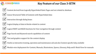 Key Feature of our Class 3-IETM
Content derived from Logically Hyperlinked Static Pages and not related to database
Linear Structured Table of Contents with Hyperlinked data
Interaction through dialog boxes
Logical display of data in blocks related to content
Logical NEXT and BACK functions for User navigation through content
Page Search and Keyword search capabilities of content
Text and graphics support for the content display
Useful as interactive training, operation and maintenance aid and also Content specific help available
Module wise deployment for Content, Manuals, Illustrations, Spares, Glossary, Help and E-Book View for manuals
 