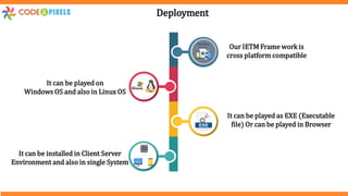 Deployment
Our IETM Frame work is
cross platform compatible
It can be played on
Windows OS and also in Linux OS
It can be played as EXE (Executable
file) Or can be played in Browser
It can be installed in Client Server
Environment and also in single System
 