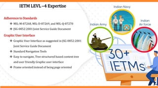 IETM LEVL –4 Expertise
Adherence to Standards
 MIL-M-87268, MIL-D-87269, and MIL-Q-87270
 JSG-0852:2001 Joint Service Guide Document
Graphic User Interface
 Graphic User Interface as suggested in JSG-0852:2001
Joint Service Guide Document
 Standard Navigation Tools
 Easy to navigate, Tree structured based content tree
and user friendly Graphic user interface
 Frame oriented instead of being page oriented
 