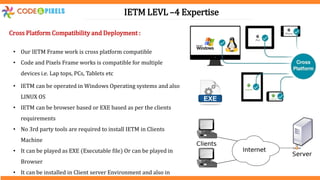 IETM LEVL –4 Expertise
Cross Platform Compatibility and Deployment :
• Our IETM Frame work is cross platform compatible
• Code and Pixels Frame works is compatible for multiple
devices i.e. Lap tops, PCs, Tablets etc
• IETM can be operated in Windows Operating systems and also
LINUX OS
• IETM can be browser based or EXE based as per the clients
requirements
• No 3rd party tools are required to install IETM in Clients
Machine
• It can be played as EXE (Executable file) Or can be played in
Browser
• It can be installed in Client server Environment and also in
 