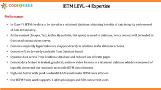 IETM LEVL –4 Expertise
Performance :
• In Class-IV IETM the data to be stored in a relational database, obtaining benefits of data integrity and removal
of data redundancy.
• As the content (Images, Text, tables, Hyperlinks, Hot spots) is saved in database, hence content will be loaded in
fraction of seconds from server.
• Content completely hyperlinked are mapped directly to relations in the database schema.
• Content will be driven dynamically from Database based
• Dynamic data access from Relational database and reduced use of static pages
• Content data derived in textual, graphical, audio or video formats in a relational database which is composed of
logically connected but randomly accessible IETM data elements
• High-end Server with good bandwidth LAN would make IETM more efficient.
• Our IETM frame work supports 1 lakhs plus pages and 500 concurrent users
 