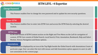 This Feature enables User to change his own password and to update his own security questions.
Change Password
This Feature enables User to enter into IETM Core and access the IETM Data by selecting the desired
module.
Enter IETM
IETM core consist of IETM Content section on the Right and Tree Menu on the Left for navigation of
content, IETM Core consist of Global Search, Local Search, Print, Annotation, Bookmark, Help and Select
Module, History Navigation and Home options.
IETM Core
Annotations are displayed by an icon at the Top Right beside the Global Search with Annotations Count of
particular page. User can select the text with mouse and Add Annotation option appears to users to add
new annotation in the content page.
Annotations
IETM LEVL –4 Expertise
 
