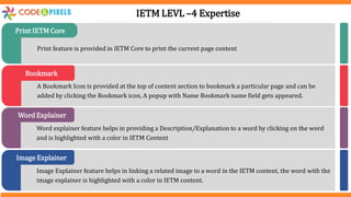 Print feature is provided in IETM Core to print the current page content
Print IETM Core
A Bookmark Icon is provided at the top of content section to bookmark a particular page and can be
added by clicking the Bookmark icon, A popup with Name Bookmark name field gets appeared.
Bookmark
Word explainer feature helps in providing a Description/Explanation to a word by clicking on the word
and is highlighted with a color in IETM Content
Word Explainer
Image Explainer feature helps in linking a related image to a word in the IETM content, the word with the
image explainer is highlighted with a color in IETM content.
Image Explainer
IETM LEVL –4 Expertise
 