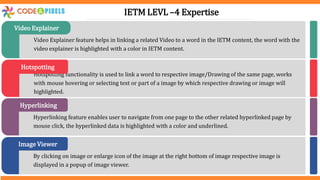 Video Explainer feature helps in linking a related Video to a word in the IETM content, the word with the
video explainer is highlighted with a color in IETM content.
Video Explainer
Hotspotting functionality is used to link a word to respective image/Drawing of the same page, works
with mouse hovering or selecting text or part of a image by which respective drawing or image will
highlighted.
Hotspotting
Hyperlinking feature enables user to navigate from one page to the other related hyperlinked page by
mouse click, the hyperlinked data is highlighted with a color and underlined.
Hyperlinking
By clicking on image or enlarge icon of the image at the right bottom of image respective image is
displayed in a popup of image viewer.
Image Viewer
IETM LEVL –4 Expertise
 